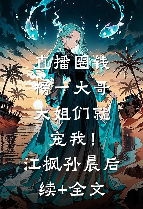 直播圈钱，榜一大哥大姐们就宠我！江枫孙晨后续+全文