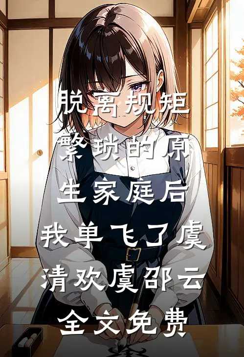 脱离规矩繁琐的原生家庭后，我单飞了虞清欢虞邵云全文免费