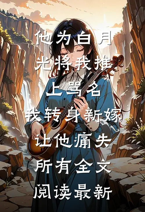 他为白月光将我推上骂名，我转身新嫁让他痛失所有全文阅读最新