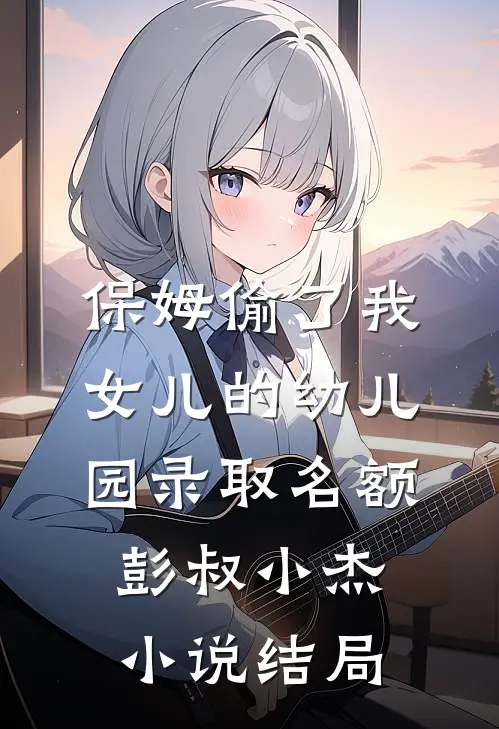 保姆偷了我女儿的幼儿园录取名额彭叔小杰小说结局