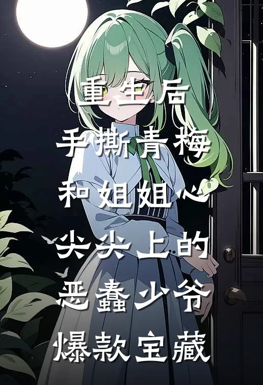 重生后，手撕青梅和姐姐心尖尖上的恶蠢少爷爆款宝藏