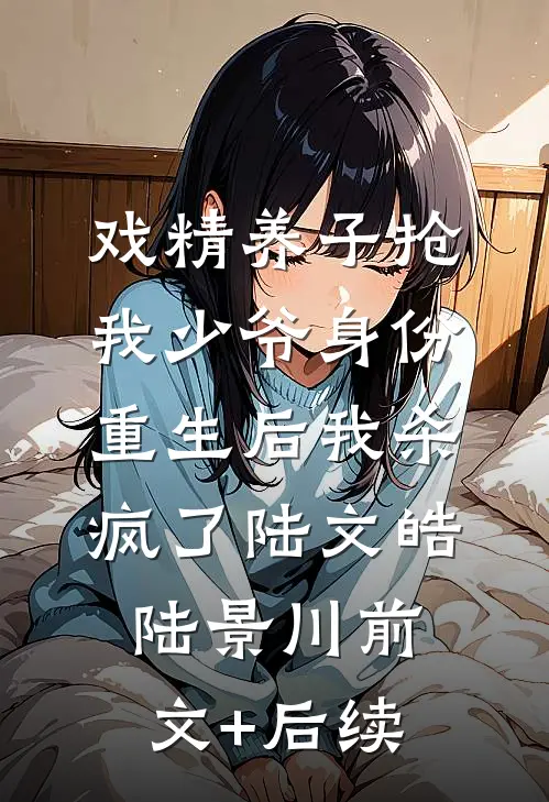 戏精养子抢我少爷身份，重生后我杀疯了陆文皓陆景川前文+后续