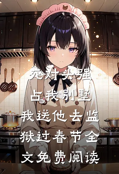 死对头强占我别墅，我送他去监狱过春节全文免费阅读