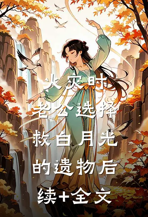 火灾时，老公选择救白月光的遗物后续+全文