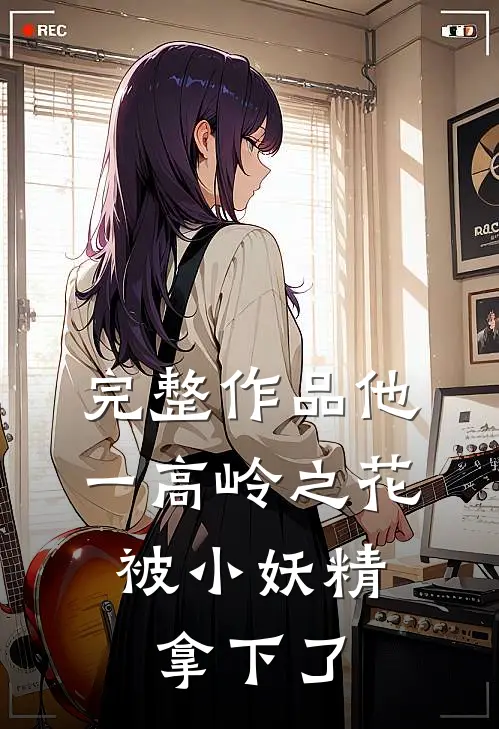 完整作品他一高岭之花，被小妖精拿下了
