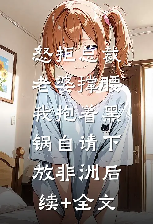 怒拒总裁老婆撑腰，我抱着黑锅自请下放非洲后续+全文