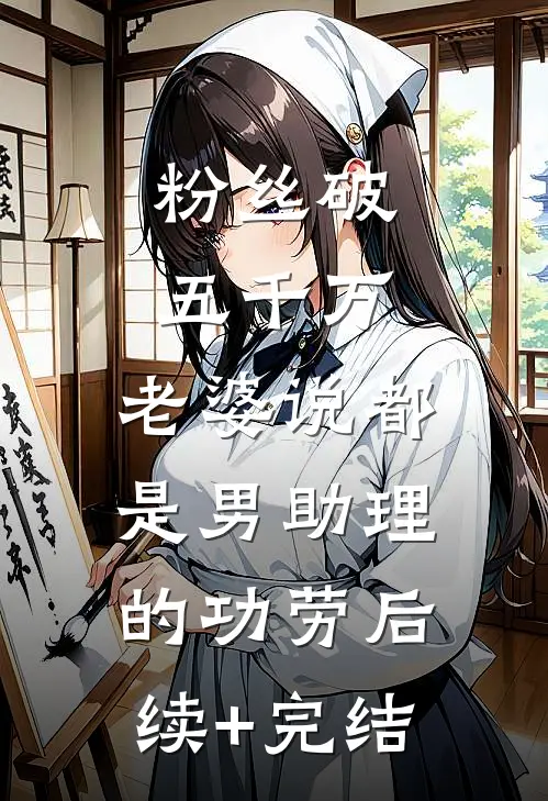粉丝破五千万，老婆说都是男助理的功劳后续+完结
