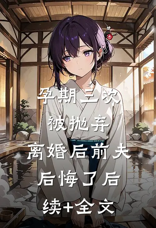 孕期三次被抛弃，离婚后前夫后悔了后续+全文