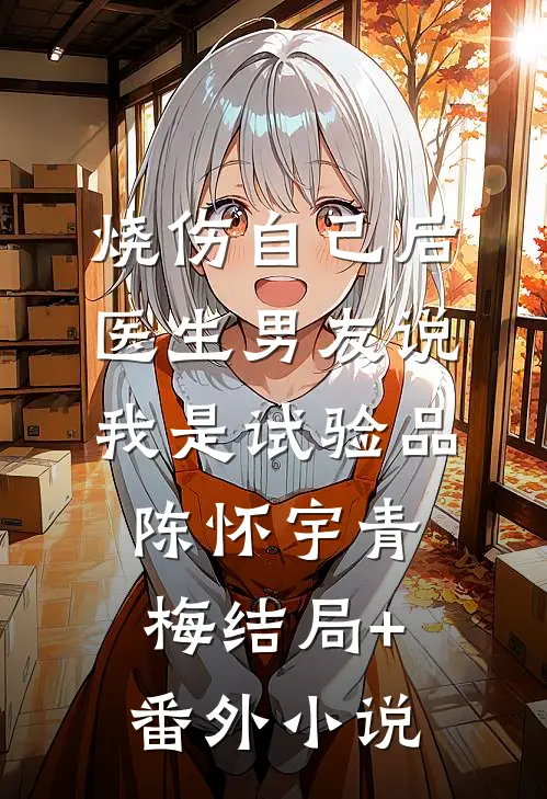 烧伤自己后，医生男友说我是试验品陈怀宇青梅结局+番外小说