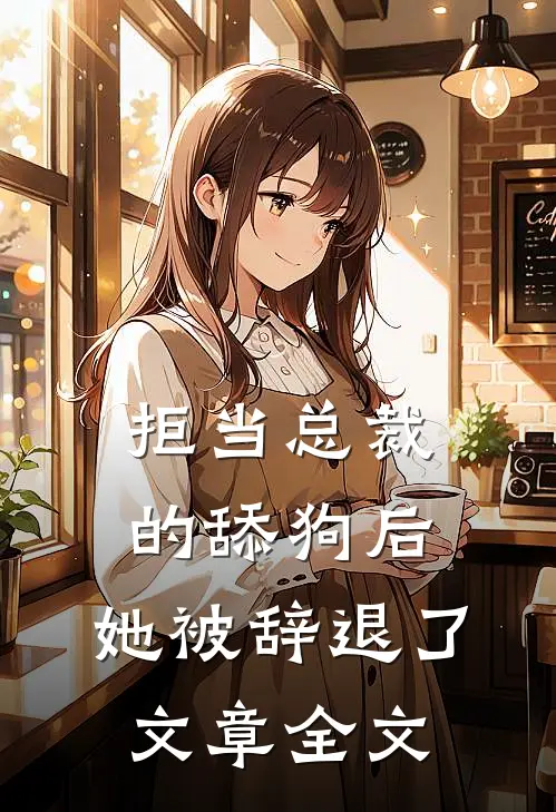 拒当总裁的舔狗后，她被辞退了文章全文