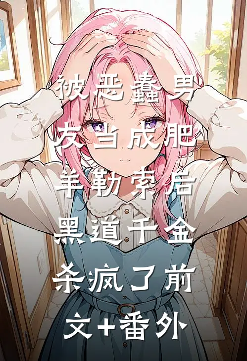 被恶蠢男友当成肥羊勒索后，黑道千金杀疯了前文+番外
