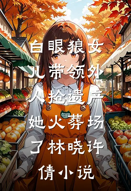 白眼狼女儿带领外人抢遗产，她火葬场了林晓许倩小说