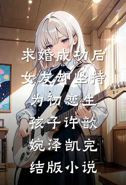 求婚成功后，女友却坚持为初恋生孩子许歆婉泽凯完结版小说