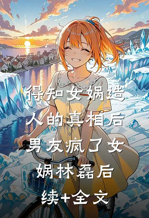 得知女娲造人的真相后，男友疯了女娲林磊后续+全文