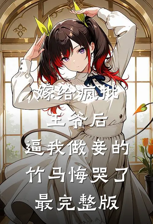 嫁给疯批王爷后，逼我做妾的竹马悔哭了最完整版