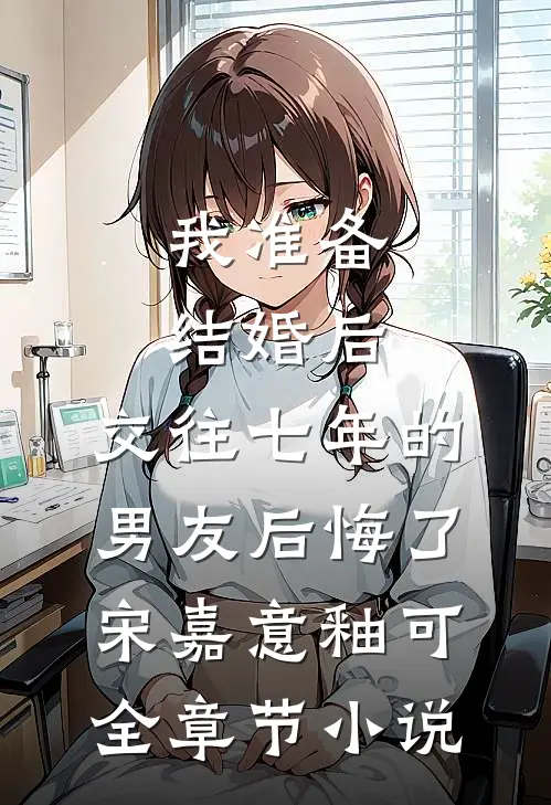 我准备结婚后，交往七年的男友后悔了宋嘉意釉可全章节小说