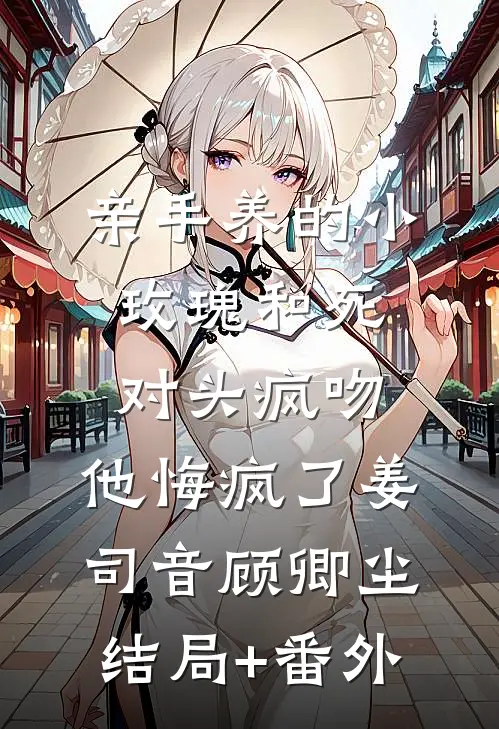 亲手养的小玫瑰和死对头疯吻，他悔疯了姜司音顾卿尘结局+番外
